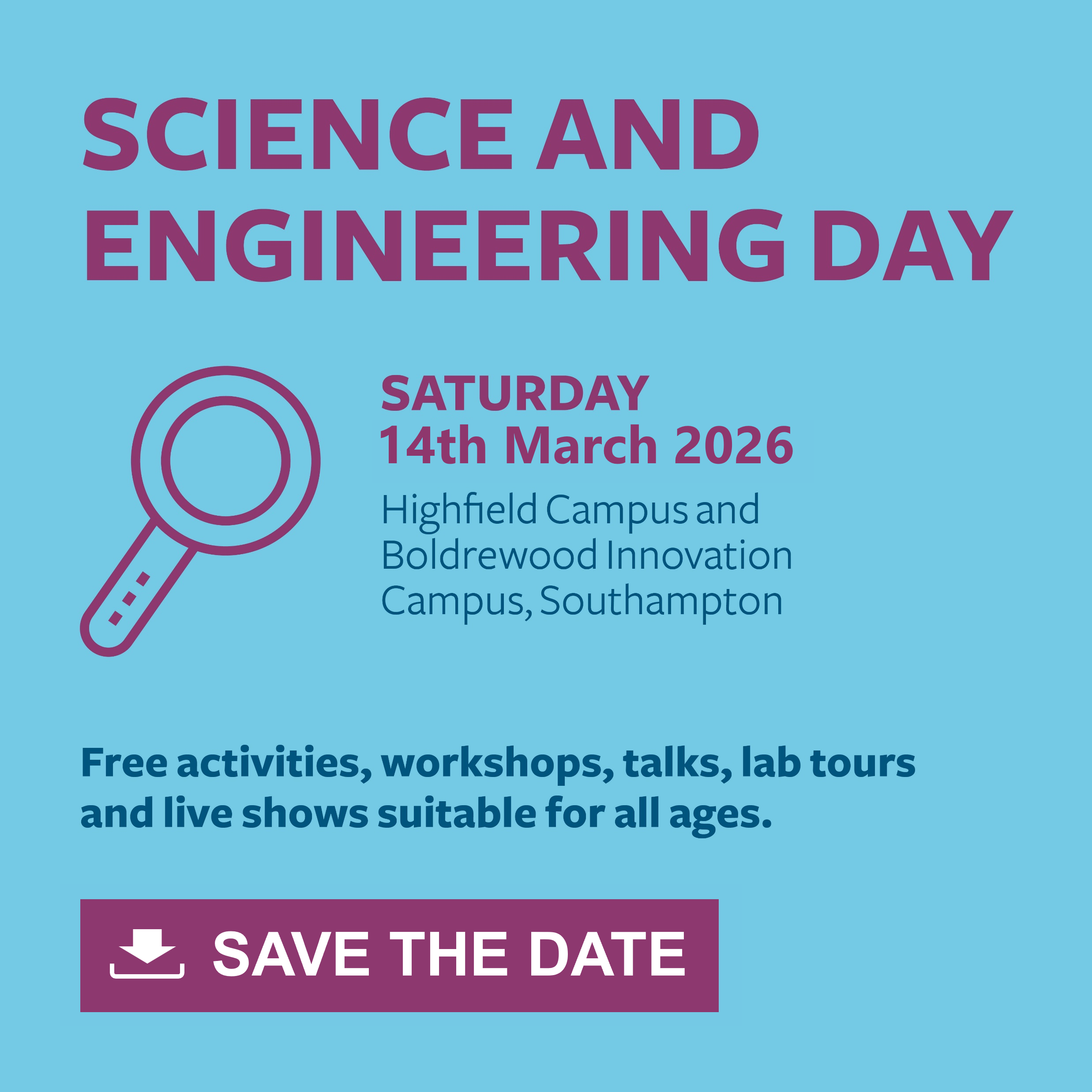 Interactive image on a light blue background with purple and navy text that says: Science and Engineering Day, Saturday 14th March 2026, Highfield Campus and Boldrewood Innovation Campus, Southampton. Free activities, workshops, talks, lab tours and live shows suitable for all ages. Save The Date. Action: you can click on the image to download the calendar file to add the event to your calendar.